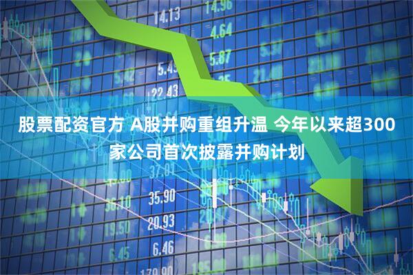 股票配资官方 A股并购重组升温 今年以来超300家公司首次披露并购计划