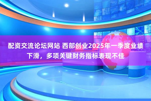 配资交流论坛网站 西部创业2025年一季度业绩下滑，多项关键财务指标表现不佳