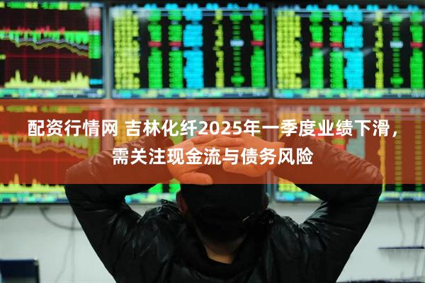 配资行情网 吉林化纤2025年一季度业绩下滑，需关注现金流与债务风险