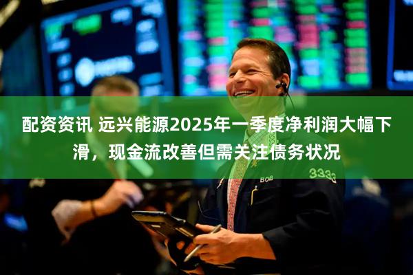 配资资讯 远兴能源2025年一季度净利润大幅下滑，现金流改善但需关注债务状况