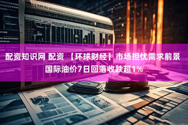 配资知识网 配资 【环球财经】市场担忧需求前景 国际油价7日回落收跌超1%