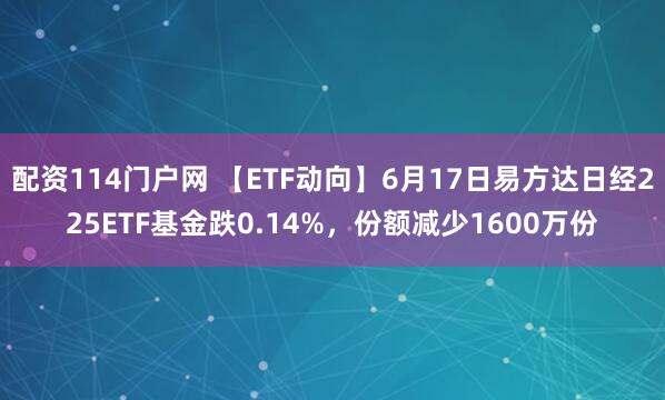 配资114门户网 【ETF动向】6月17日易方达日经225ETF基金跌0.14%，份额减少1600万份