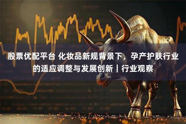 股票优配平台 化妆品新规背景下，孕产护肤行业的适应调整与发展创新｜行业观察