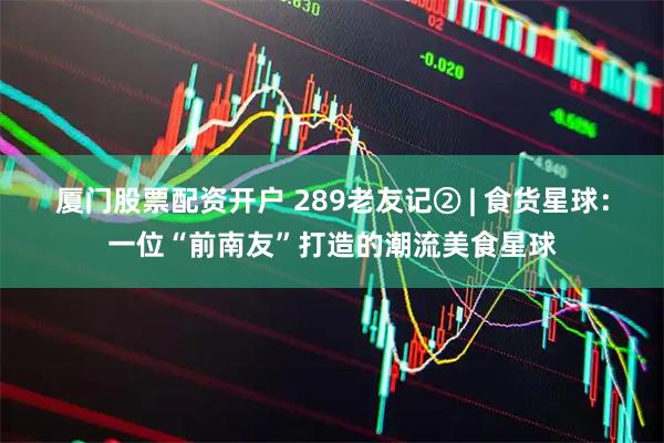 厦门股票配资开户 289老友记② | 食货星球：一位“前南友”打造的潮流美食星球
