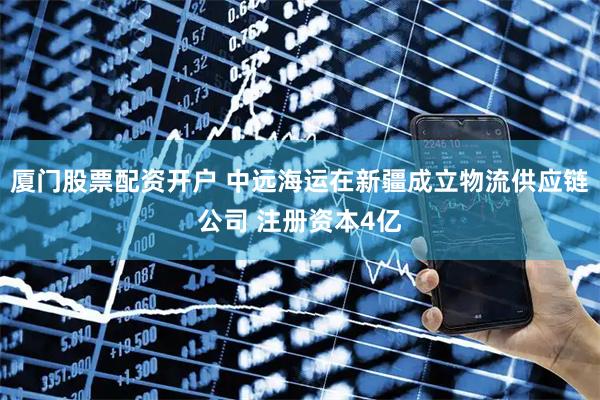 厦门股票配资开户 中远海运在新疆成立物流供应链公司 注册资本4亿
