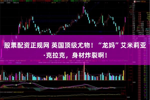 股票配资正规网 英国顶级尤物！“龙妈”艾米莉亚·克拉克，身材炸裂啊！