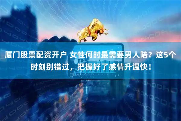 厦门股票配资开户 女性何时最需要男人陪？这5个时刻别错过，把握好了感情升温快！