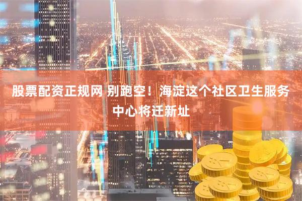 股票配资正规网 别跑空！海淀这个社区卫生服务中心将迁新址