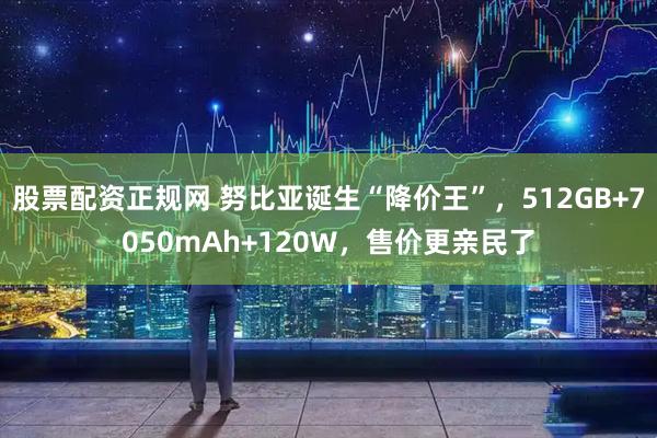 股票配资正规网 努比亚诞生“降价王”，512GB+7050mAh+120W，售价更亲民了