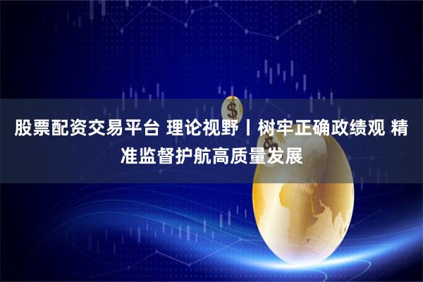 股票配资交易平台 理论视野丨树牢正确政绩观 精准监督护航高质量发展