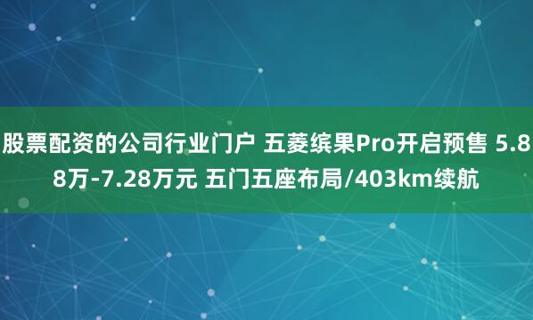 股票配资的公司行业门户 五菱缤果Pro开启预售 5.88万-7.28万元 五门五座布局/403km续航