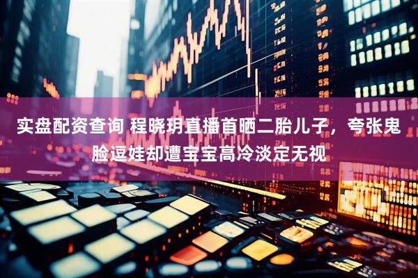 实盘配资查询 程晓玥直播首晒二胎儿子，夸张鬼脸逗娃却遭宝宝高冷淡定无视