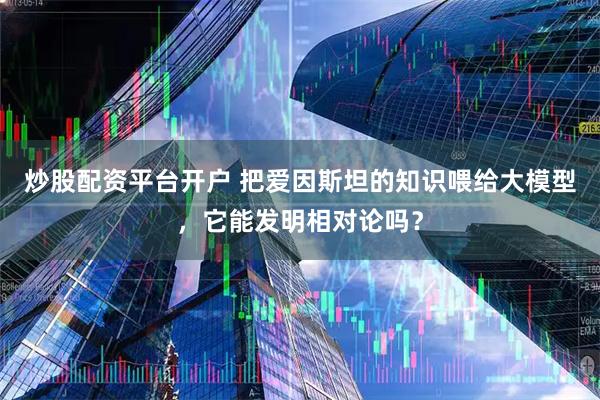 炒股配资平台开户 把爱因斯坦的知识喂给大模型，它能发明相对论吗？