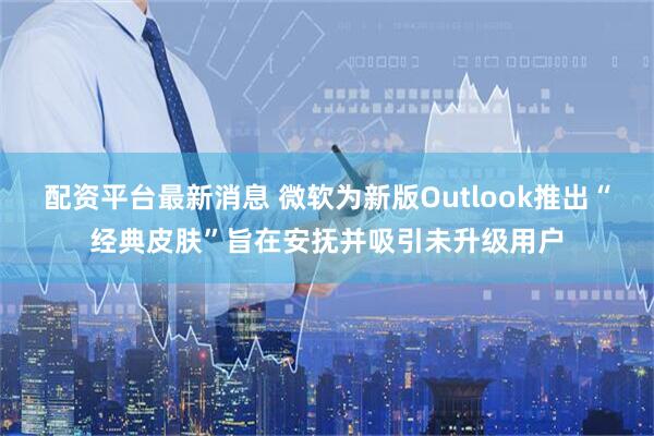 配资平台最新消息 微软为新版Outlook推出“经典皮肤”旨在安抚并吸引未升级用户