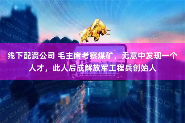 线下配资公司 毛主席考察煤矿，无意中发现一个人才，此人后成解放军工程兵创始人