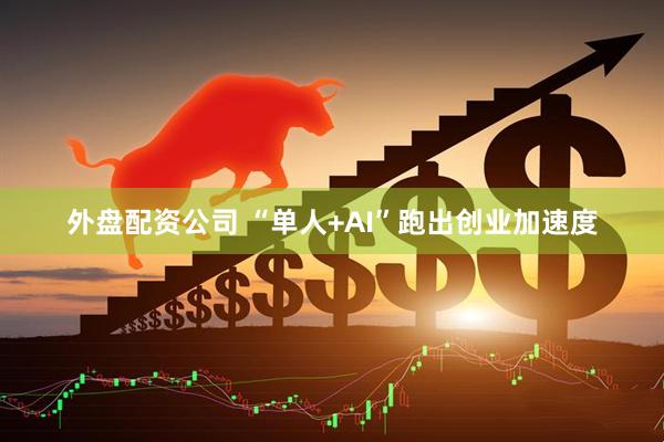 外盘配资公司 “单人+AI”跑出创业加速度